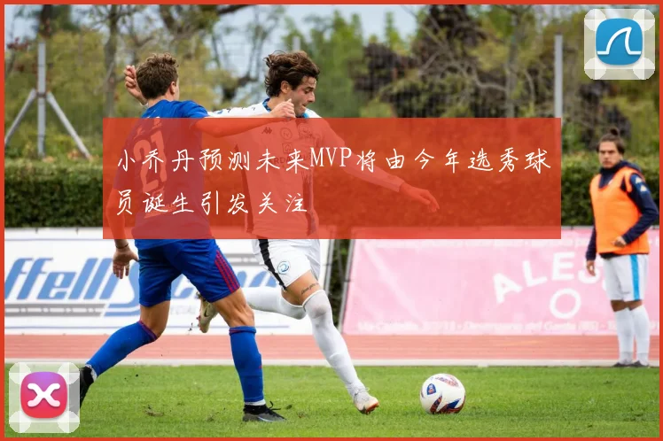 小乔丹预测未来MVP将由今年选秀球员诞生引发关注