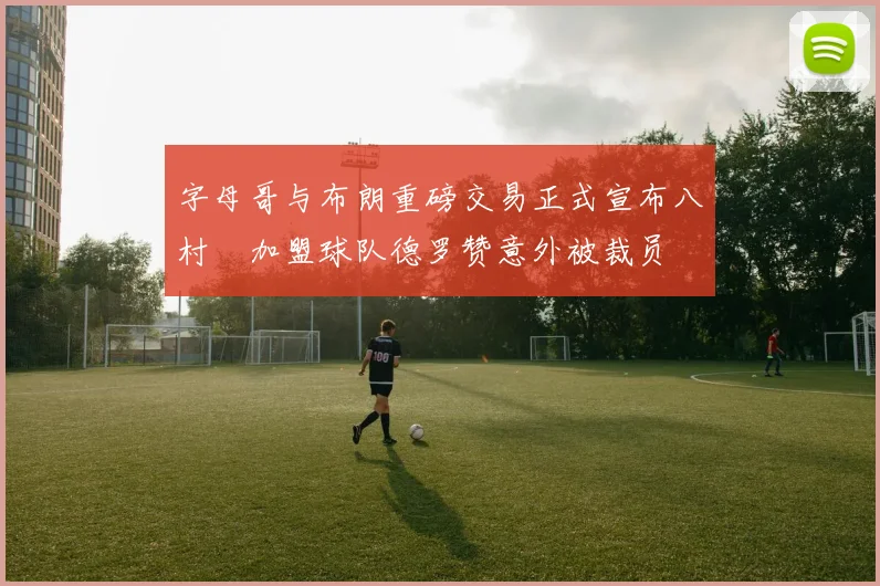 字母哥与布朗重磅交易正式宣布八村塁加盟球队德罗赞意外被裁员