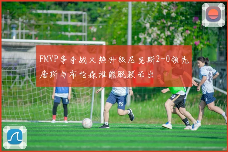 FMVP争夺战火热升级尼克斯2-0领先唐斯与布伦森谁能脱颖而出