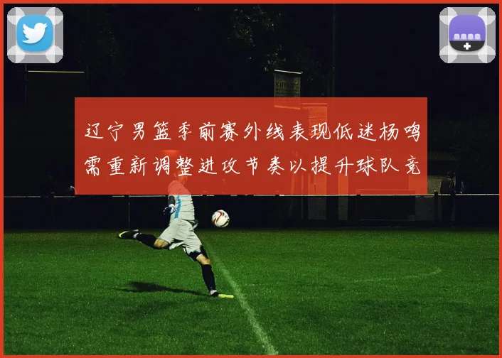辽宁男篮季前赛外线表现低迷杨鸣需重新调整进攻节奏以提升球队竞争力