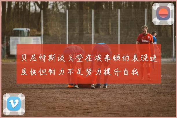 贝尼特斯谈戈登在埃弗顿的表现速度快但耐力不足努力提升自我