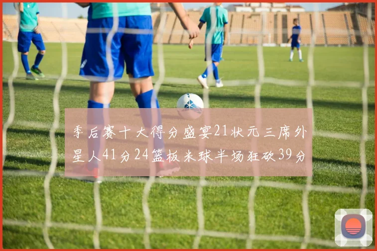 季后赛十大得分盛宴21状元三席外星人41分24篮板米球半场狂砍39分