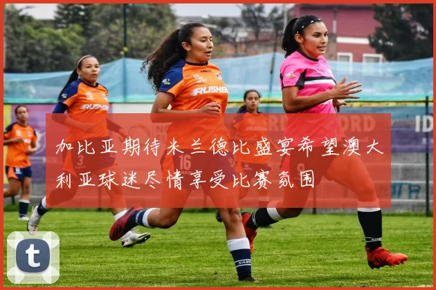加比亚期待米兰德比盛宴希望澳大利亚球迷尽情享受比赛氛围