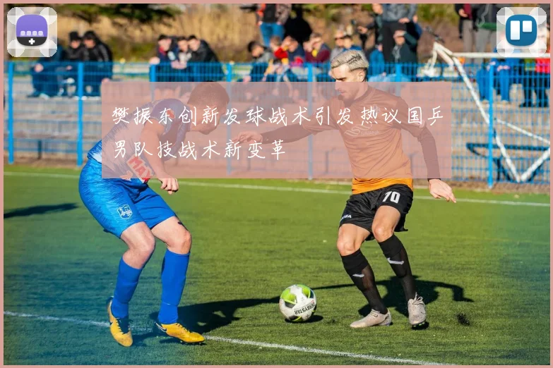 樊振东创新发球战术引发热议国乒男队技战术新变革