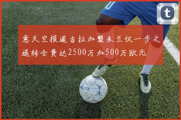 意天空报道吉拉加盟米兰仅一步之遥转会费达2500万加500万欧元