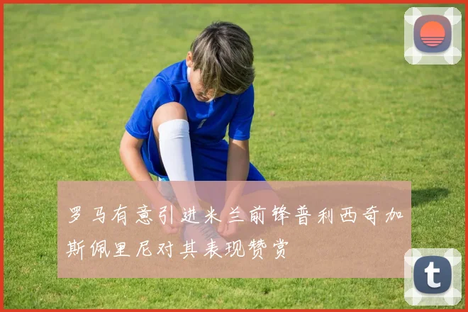 罗马有意引进米兰前锋普利西奇加斯佩里尼对其表现赞赏