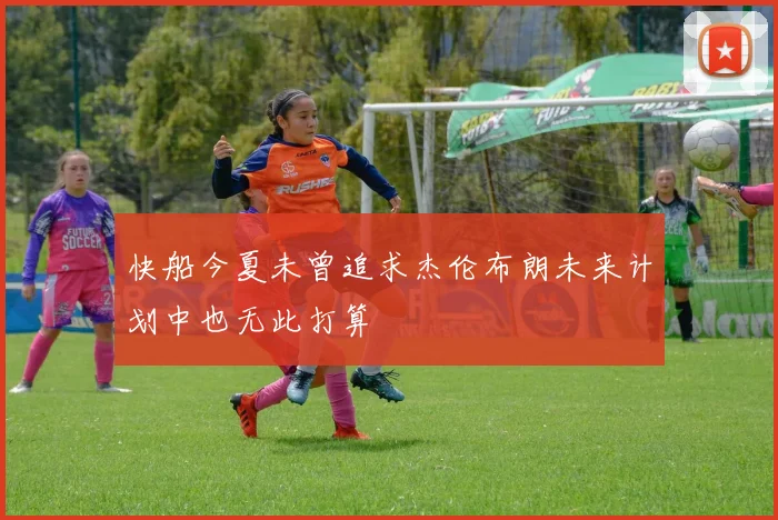 快船今夏未曾追求杰伦布朗未来计划中也无此打算