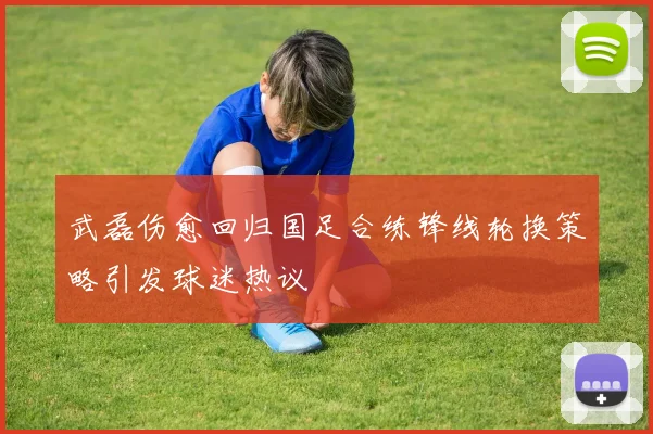 武磊伤愈回归国足合练锋线轮换策略引发球迷热议