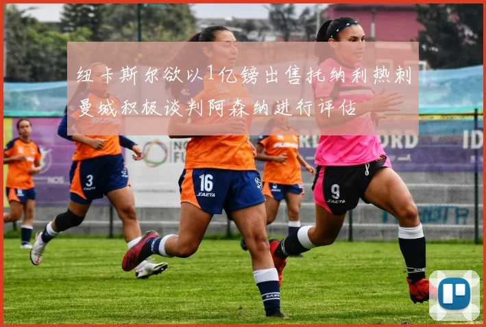 纽卡斯尔欲以1亿镑出售托纳利热刺曼城积极谈判阿森纳进行评估