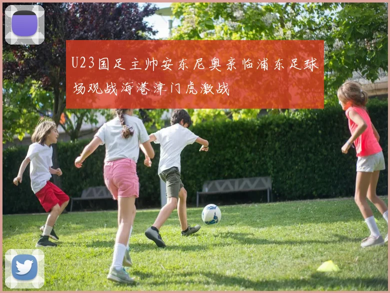 U23国足主帅安东尼奥亲临浦东足球场观战海港津门虎激战