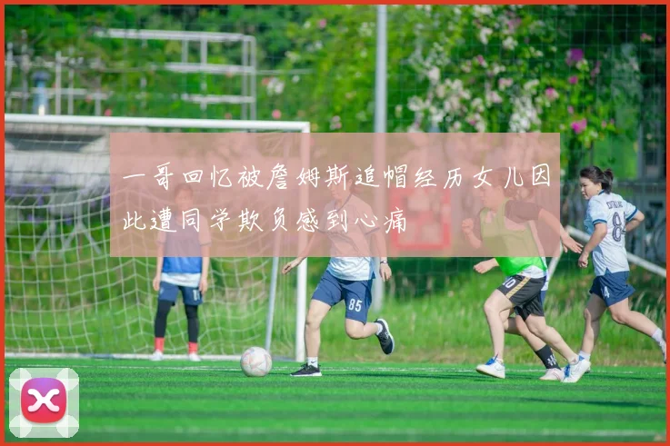一哥回忆被詹姆斯追帽经历女儿因此遭同学欺负感到心痛