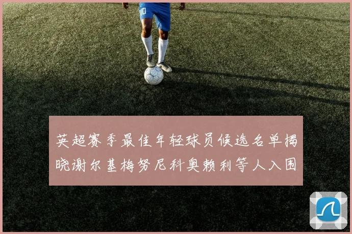 英超赛季最佳年轻球员候选名单揭晓谢尔基梅努尼科奥赖利等人入围
