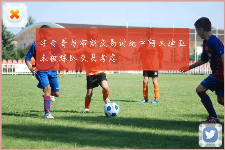 字母哥与布朗交易讨论中阿夫迪亚未被球队交易考虑