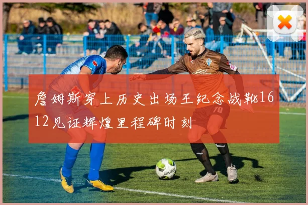 詹姆斯穿上历史出场王纪念战靴1612见证辉煌里程碑时刻