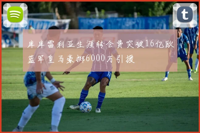 库库雷利亚生涯转会费突破16亿欧蓝军皇马豪掷6000万引援