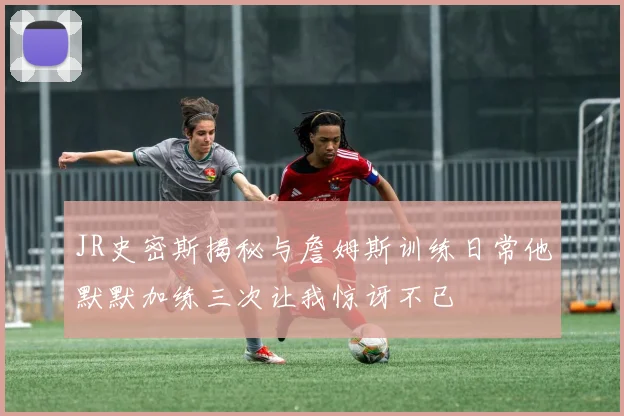 JR史密斯揭秘与詹姆斯训练日常他默默加练三次让我惊讶不已