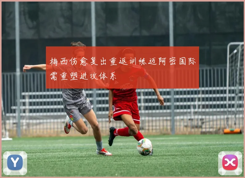 梅西伤愈复出重返训练迈阿密国际需重塑进攻体系