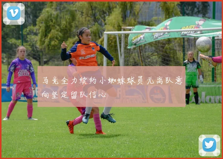 马竞全力续约小蜘蛛球员无离队意向坚定留队信心