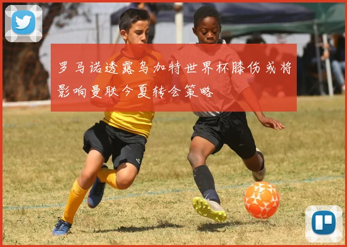 罗马诺透露乌加特世界杯膝伤或将影响曼联今夏转会策略