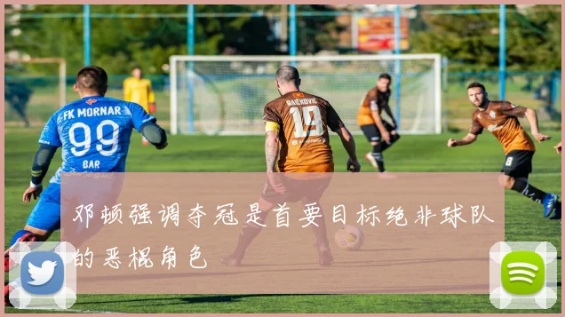 邓顿强调夺冠是首要目标绝非球队的恶棍角色