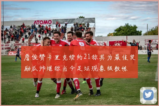 詹俊赞卡里克续约21称其为最佳奖励瓜帅堪称当今足坛现象级教练