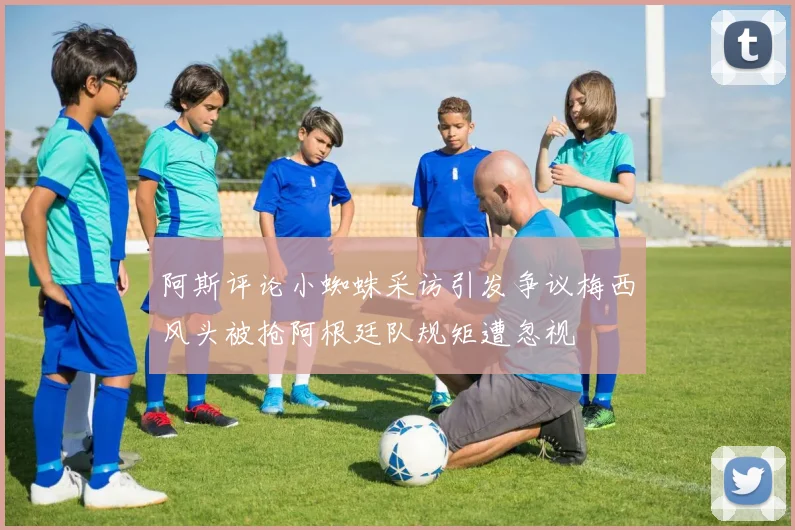 阿斯评论小蜘蛛采访引发争议梅西风头被抢阿根廷队规矩遭忽视