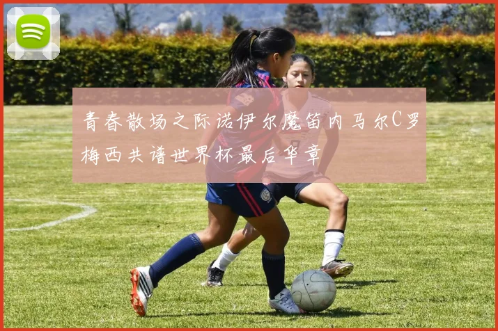 青春散场之际诺伊尔魔笛内马尔C罗梅西共谱世界杯最后华章