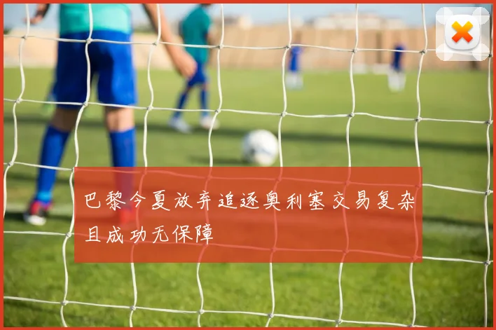巴黎今夏放弃追逐奥利塞交易复杂且成功无保障