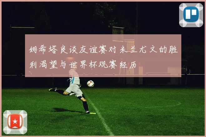 姆希塔良谈友谊赛对米兰尤文的胜利渴望与世界杯观赛经历