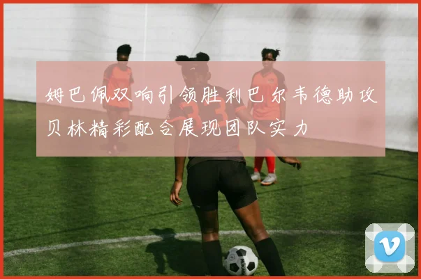 姆巴佩双响引领胜利巴尔韦德助攻贝林精彩配合展现团队实力