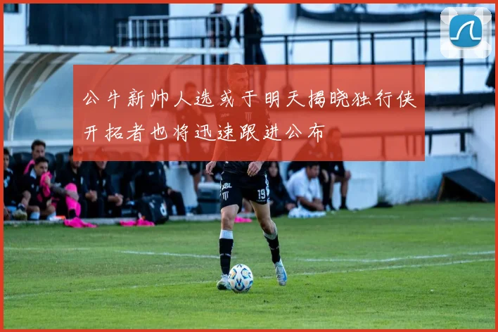公牛新帅人选或于明天揭晓独行侠开拓者也将迅速跟进公布