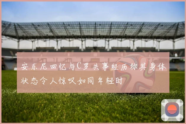 安东尼回忆与C罗共事经历称其身体状态令人惊叹如同年轻时