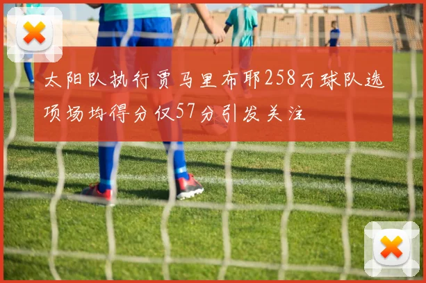 太阳队执行贾马里布耶258万球队选项场均得分仅57分引发关注