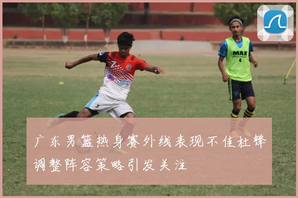 广东男篮热身赛外线表现不佳杜锋调整阵容策略引发关注