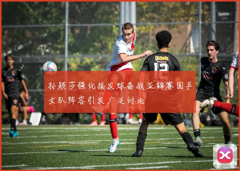 孙颖莎强化接发球备战亚锦赛国乒女队阵容引发广泛讨论