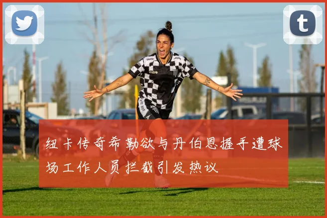 纽卡传奇希勒欲与丹伯恩握手遭球场工作人员拦截引发热议